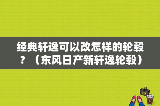 经典轩逸可以改怎样的轮毂？（东风日产新轩逸轮毂）-图1