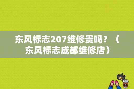 东风标志207维修贵吗？（东风标志成都维修店）-图1