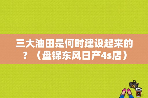三大油田是何时建设起来的？（盘锦东风日产4s店）-图2