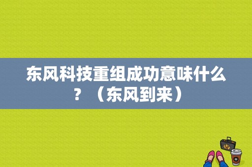 东风科技重组成功意味什么？（东风到来）-图1