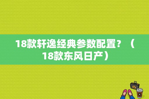 18款轩逸经典参数配置？（18款东风日产）-图1