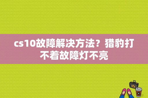 cs10故障解决方法？猎豹打不着故障灯不亮-图1