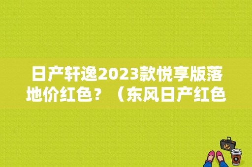日产轩逸2023款悦享版落地价红色？（东风日产红色新款）-图1