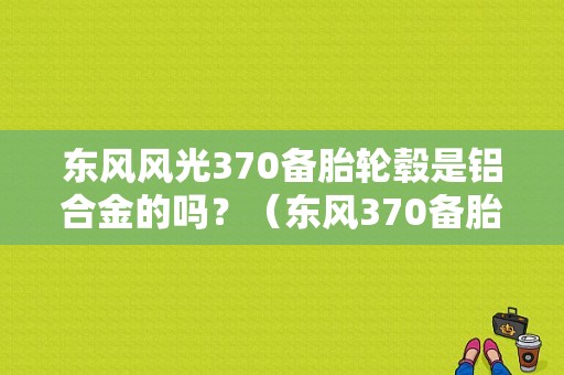 东风风光370备胎轮毂是铝合金的吗？（东风370备胎）-图1