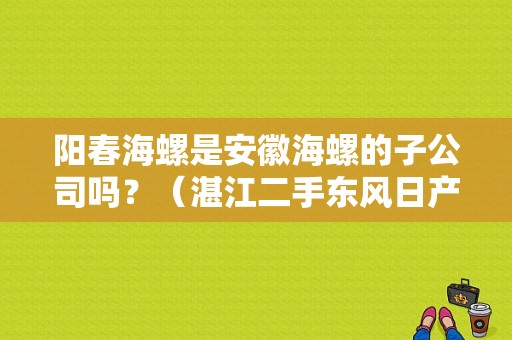 阳春海螺是安徽海螺的子公司吗？（湛江二手东风日产）-图1