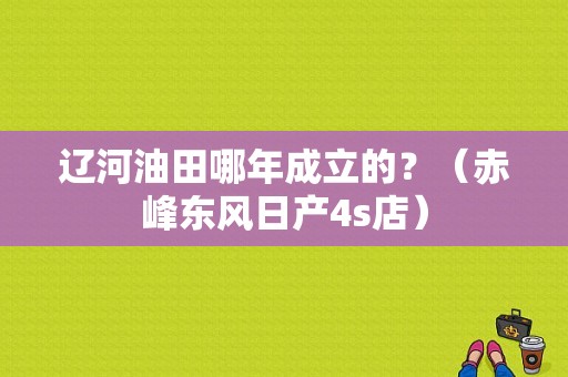 辽河油田哪年成立的？（赤峰东风日产4s店）-图1