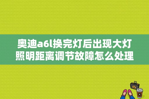 奥迪a6l换完灯后出现大灯照明距离调节故障怎么处理？（a6l换完大灯故障码）-图1