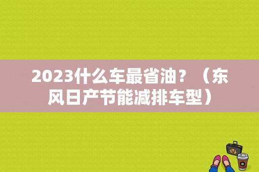 2023什么车最省油？（东风日产节能减排车型）-图1