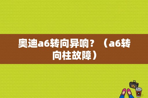 奥迪a6转向异响？（a6转向柱故障）-图1