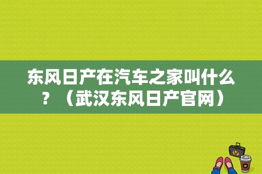 东风日产在汽车之家叫什么？（武汉东风日产官网）-图1