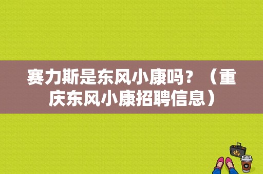 赛力斯是东风小康吗？（重庆东风小康招聘信息）-图1