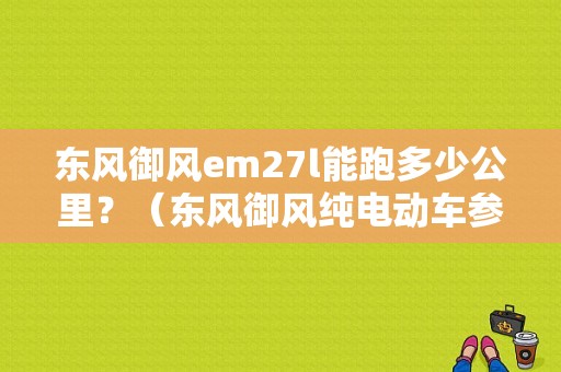 东风御风em27l能跑多少公里？（东风御风纯电动车参数）-图1
