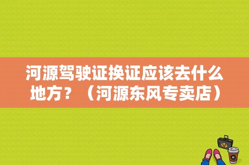 河源驾驶证换证应该去什么地方？（河源东风专卖店）-图1