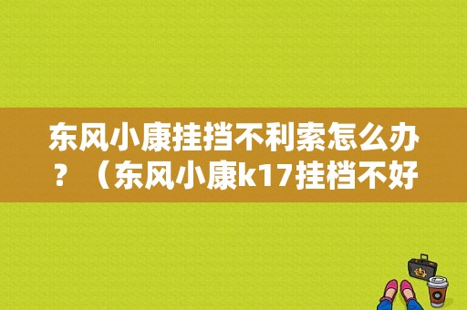 东风小康挂挡不利索怎么办？（东风小康k17挂档不好挂）-图1