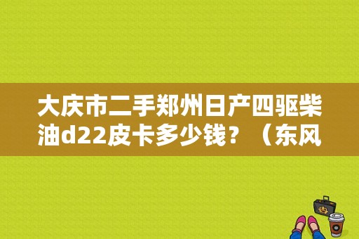 大庆市二手郑州日产四驱柴油d22皮卡多少钱？（东风日产s店大庆）-图1