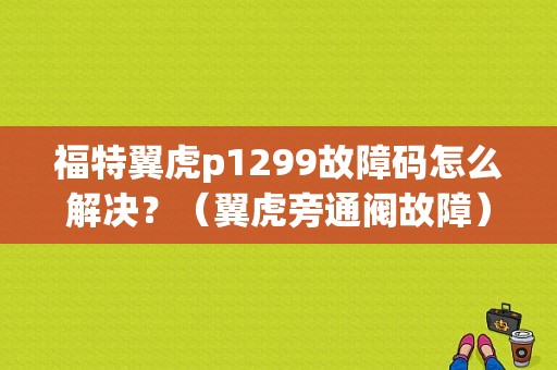 福特翼虎p1299故障码怎么解决？（翼虎旁通阀故障）-图1