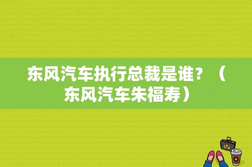 东风汽车执行总裁是谁？（东风汽车朱福寿）