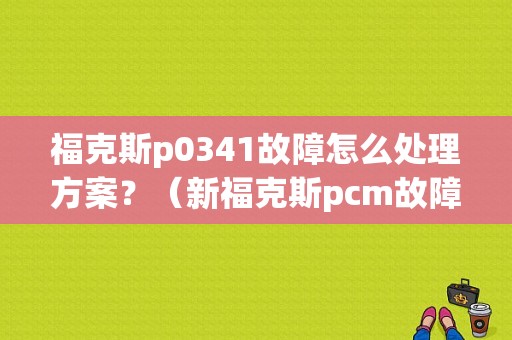福克斯p0341故障怎么处理方案？（新福克斯pcm故障）-图1