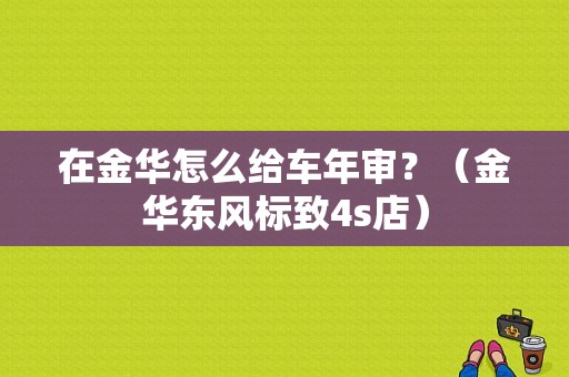 在金华怎么给车年审？（金华东风标致4s店）-图1