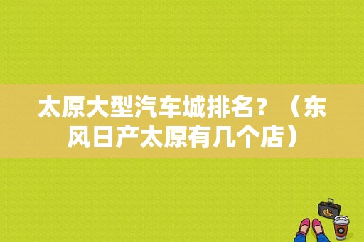 太原大型汽车城排名？（东风日产太原有几个店）-图1