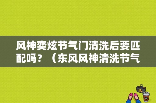 风神奕炫节气门清洗后要匹配吗？（东风风神清洗节气门）-图1
