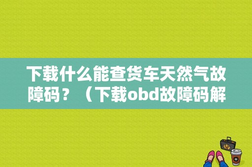 下载什么能查货车天然气故障码？（下载obd故障码解释）-图1