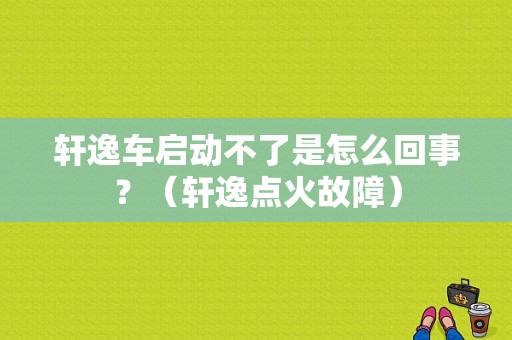 轩逸车启动不了是怎么回事？（轩逸点火故障）-图1
