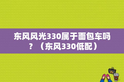 东风风光330属于面包车吗？（东风330低配）-图1