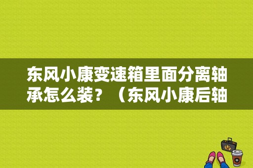 东风小康变速箱里面分离轴承怎么装？（东风小康后轴承更换图）-图2