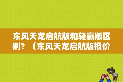 东风天龙启航版和轻赢版区别？（东风天龙启航版报价）-图1