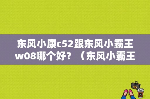 东风小康c52跟东风小霸王w08哪个好？（东风小霸王微卡双排）-图1