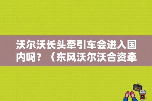 沃尔沃长头牵引车会进入国内吗？（东风沃尔沃合资牵引车）-图1