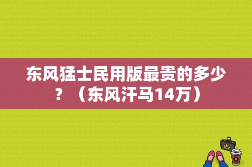 东风猛士民用版最贵的多少？（东风汗马14万）-图1