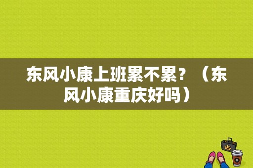 东风小康上班累不累？（东风小康重庆好吗）-图1