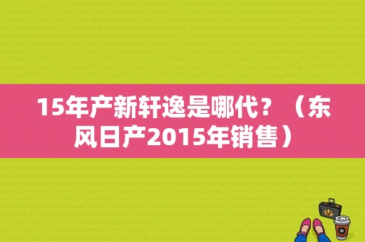 15年产新轩逸是哪代？（东风日产2015年销售）-图1