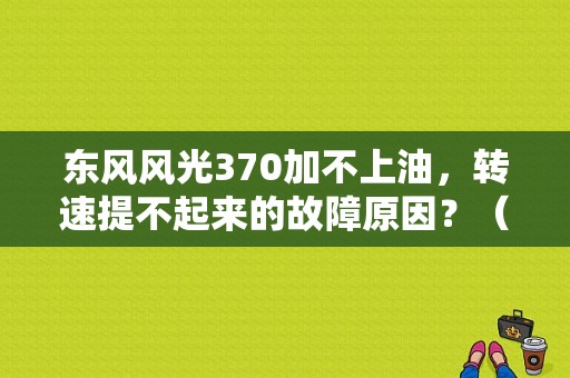 东风风光370加不上油，转速提不起来的故障原因？（东风风光370胎压）-图1