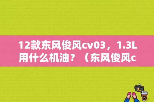 12款东风俊风cv03，1.3L用什么机油？（东风俊风cv03 2012）-图1