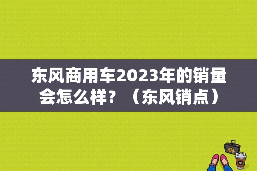 东风商用车2023年的销量会怎么样？（东风销点）-图1