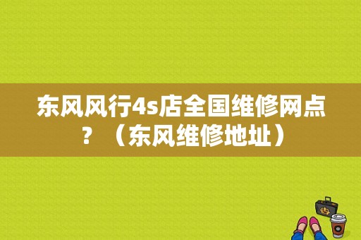 东风风行4s店全国维修网点？（东风维修地址）-图1
