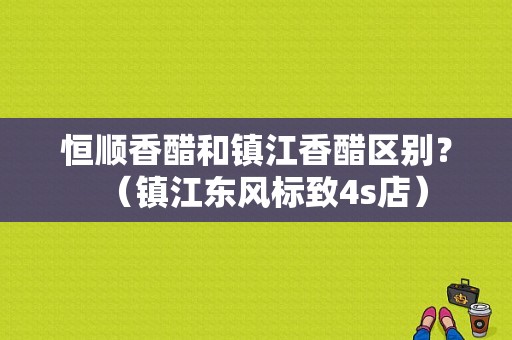 恒顺香醋和镇江香醋区别？（镇江东风标致4s店）-图1