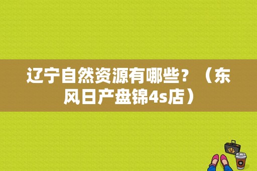 辽宁自然资源有哪些？（东风日产盘锦4s店）-图1