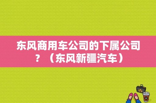 东风商用车公司的下属公司？（东风新疆汽车）-图1