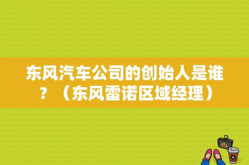 东风汽车公司的创始人是谁？（东风雷诺区域经理）-图1