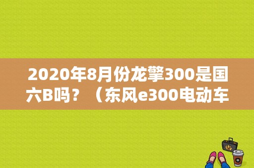 2020年8月份龙擎300是国六B吗？（东风e300电动车）-图1