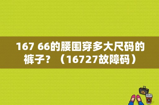 167 66的腰围穿多大尺码的裤子？（16727故障码）-图1