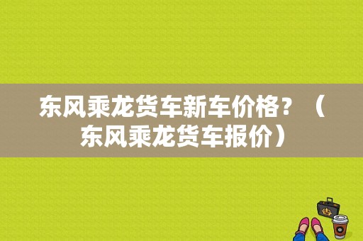 东风乘龙货车新车价格？（东风乘龙货车报价）-图1