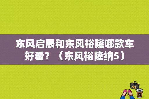 东风启辰和东风裕隆哪款车好看？（东风裕隆纳5）-图1