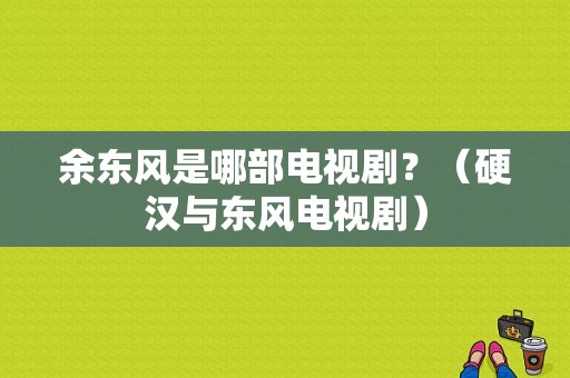 余东风是哪部电视剧？（硬汉与东风电视剧）-图1