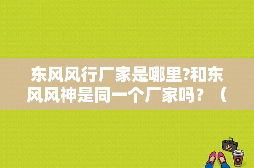 东风风行厂家是哪里?和东风风神是同一个厂家吗？（东风风行是柳州的吗）-图1