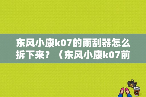 东风小康k07的雨刮器怎么拆下来？（东风小康k07前挡风玻璃）-图1